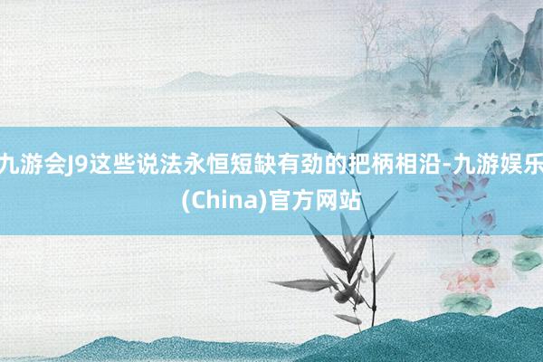 九游会J9这些说法永恒短缺有劲的把柄相沿-九游娱乐(China)官方网站