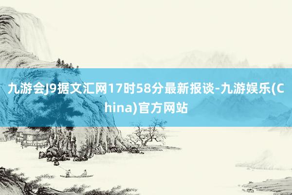 九游会J9据文汇网17时58分最新报谈-九游娱乐(China)官方网站