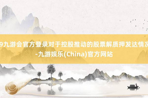 j9九游会官方登录对于控股推动的股票解质押发达情况-九游娱乐(China)官方网站