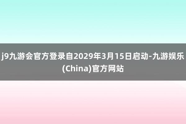 j9九游会官方登录自2029年3月15日启动-九游娱乐(China)官方网站
