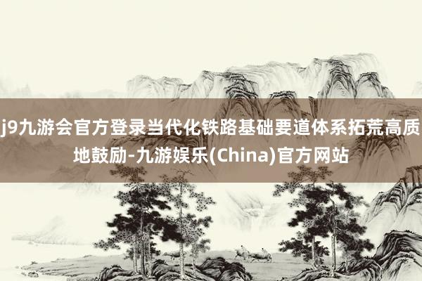 j9九游会官方登录当代化铁路基础要道体系拓荒高质地鼓励-九游娱乐(China)官方网站