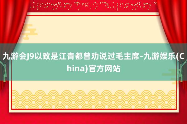 九游会J9以致是江青都曾劝说过毛主席-九游娱乐(China)官方网站