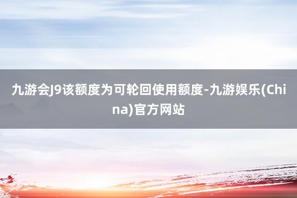 九游会J9该额度为可轮回使用额度-九游娱乐(China)官方网站