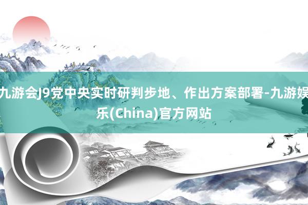 九游会J9党中央实时研判步地、作出方案部署-九游娱乐(China)官方网站