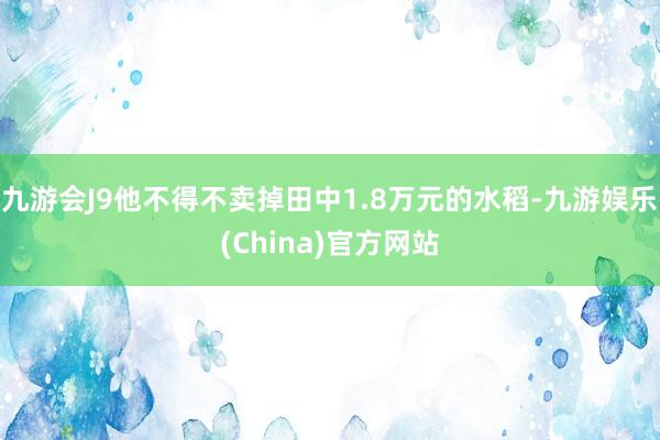 九游会J9他不得不卖掉田中1.8万元的水稻-九游娱乐(China)官方网站