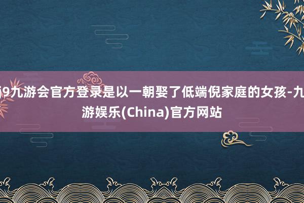 j9九游会官方登录是以一朝娶了低端倪家庭的女孩-九游娱乐(China)官方网站