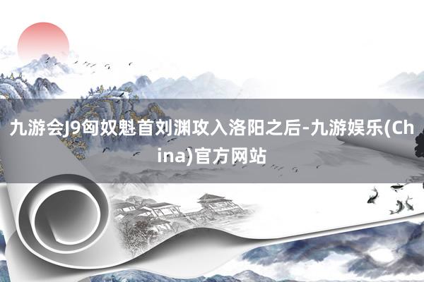 九游会J9匈奴魁首刘渊攻入洛阳之后-九游娱乐(China)官方网站