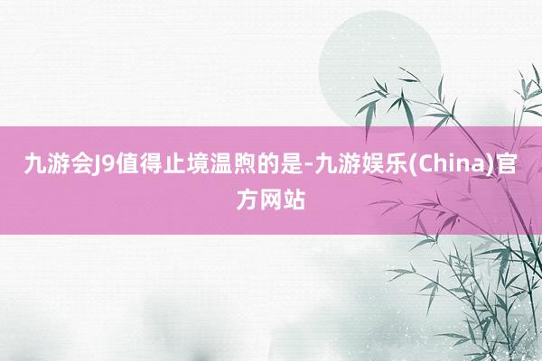九游会J9　　值得止境温煦的是-九游娱乐(China)官方网站
