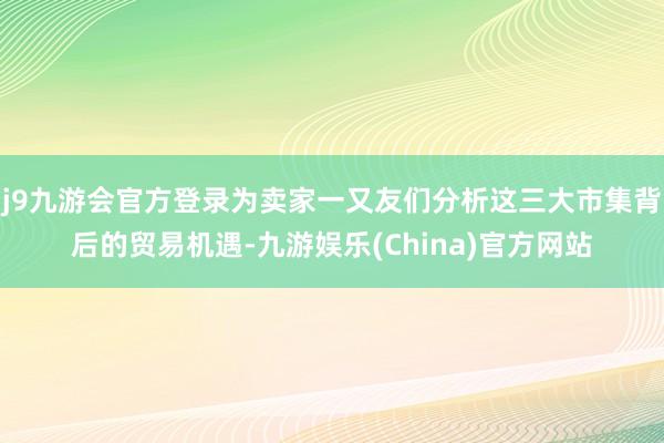 j9九游会官方登录为卖家一又友们分析这三大市集背后的贸易机遇-九游娱乐(China)官方网站