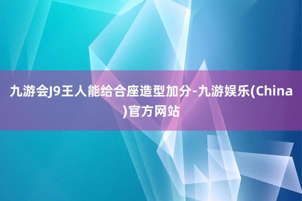 九游会J9王人能给合座造型加分-九游娱乐(China)官方网站