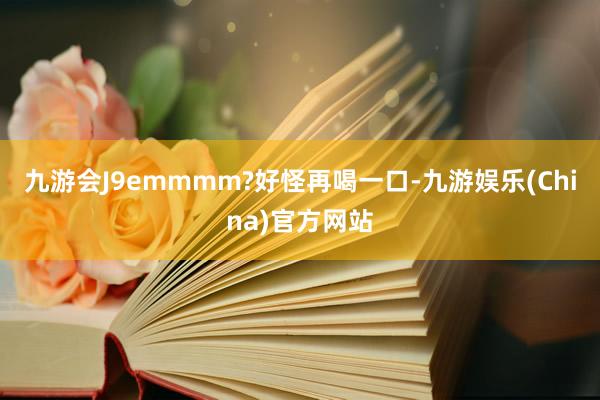九游会J9emmmm?好怪再喝一口-九游娱乐(China)官方网站