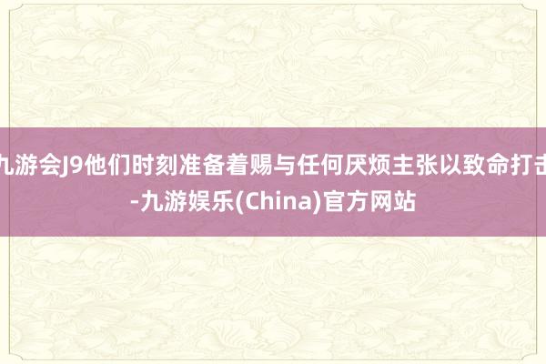 九游会J9他们时刻准备着赐与任何厌烦主张以致命打击-九游娱乐(China)官方网站