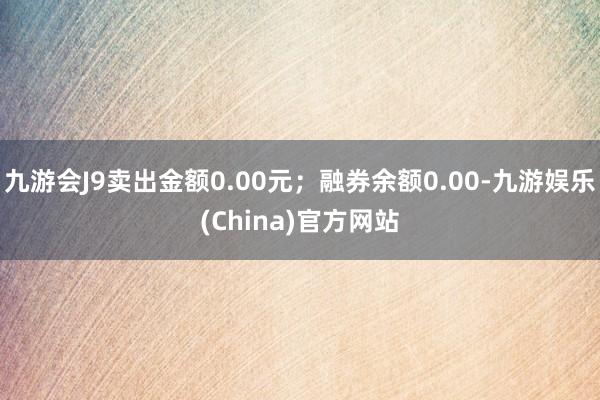 九游会J9卖出金额0.00元；融券余额0.00-九游娱乐(China)官方网站