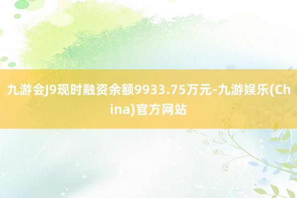 九游会J9现时融资余额9933.75万元-九游娱乐(China)官方网站