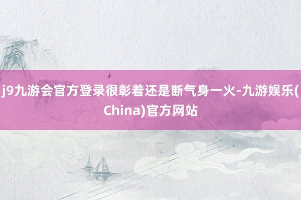 j9九游会官方登录很彰着还是断气身一火-九游娱乐(China)官方网站