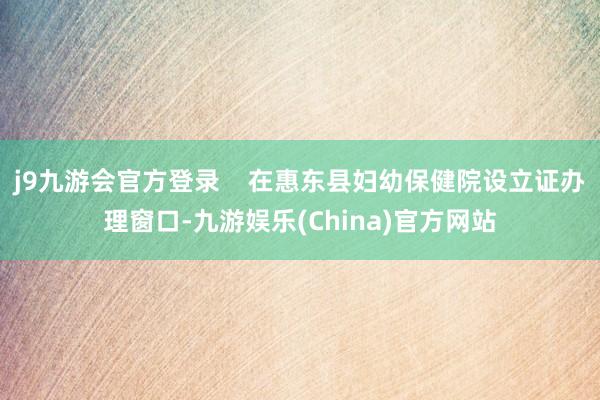 j9九游会官方登录    在惠东县妇幼保健院设立证办理窗口-九游娱乐(China)官方网站