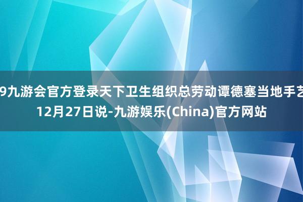 j9九游会官方登录天下卫生组织总劳动谭德塞当地手艺12月27日说-九游娱乐(China)官方网站