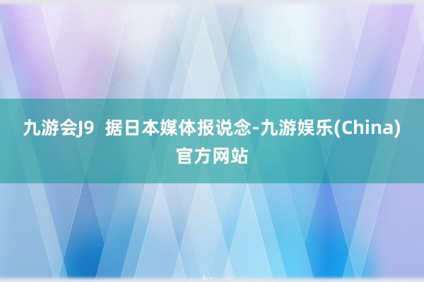 九游会J9  据日本媒体报说念-九游娱乐(China)官方网站