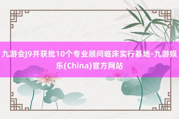 九游会J9并获批10个专业顾问临床实行基地-九游娱乐(China)官方网站