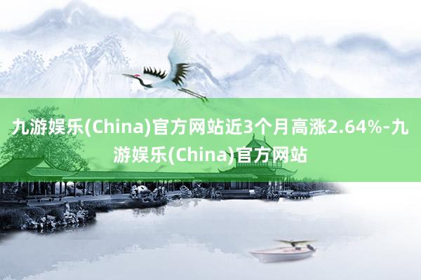 九游娱乐(China)官方网站近3个月高涨2.64%-九游娱乐(China)官方网站