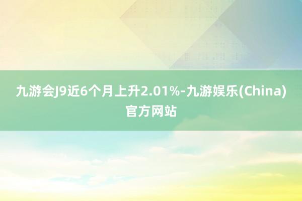 九游会J9近6个月上升2.01%-九游娱乐(China)官方网站