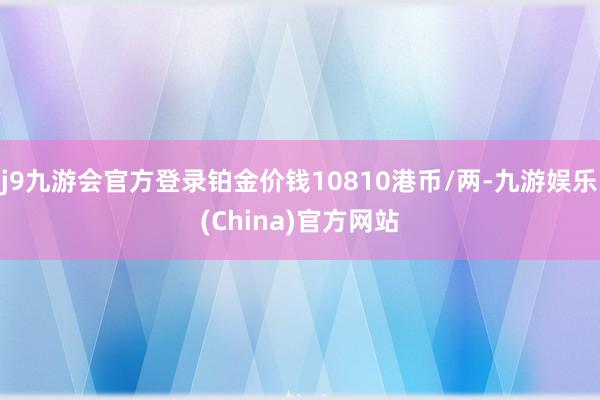 j9九游会官方登录铂金价钱10810港币/两-九游娱乐(China)官方网站