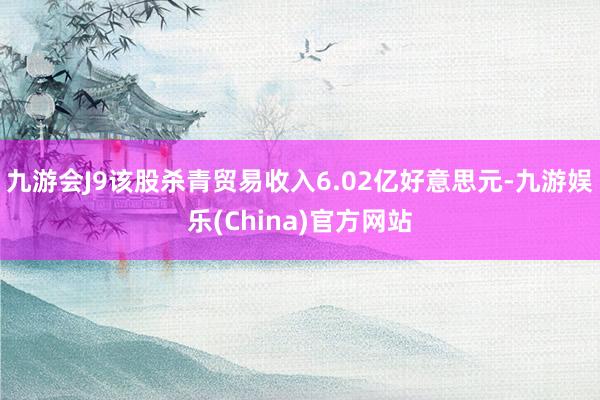 九游会J9该股杀青贸易收入6.02亿好意思元-九游娱乐(China)官方网站