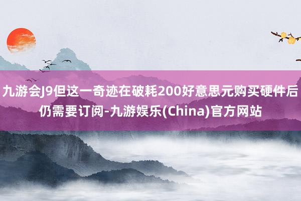 九游会J9但这一奇迹在破耗200好意思元购买硬件后仍需要订阅-九游娱乐(China)官方网站