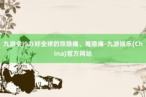 九游会J9办好全球的烦隐痛、难隐痛-九游娱乐(China)官方网站