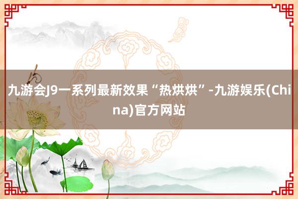 九游会J9一系列最新效果“热烘烘”-九游娱乐(China)官方网站