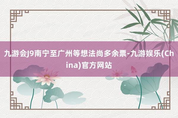 九游会J9南宁至广州等想法尚多余票-九游娱乐(China)官方网站