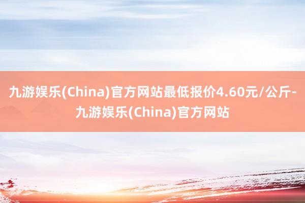 九游娱乐(China)官方网站最低报价4.60元/公斤-九游娱乐(China)官方网站