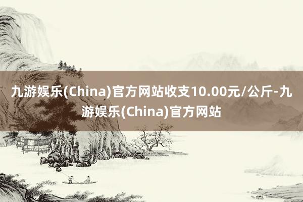 九游娱乐(China)官方网站收支10.00元/公斤-九游娱乐(China)官方网站