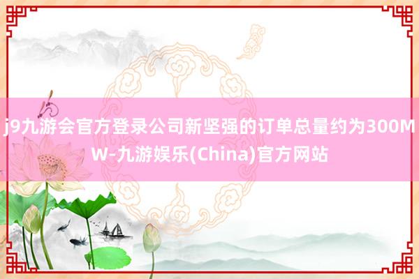 j9九游会官方登录公司新坚强的订单总量约为300MW-九游娱乐(China)官方网站