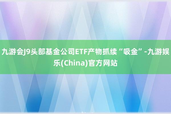 九游会J9头部基金公司ETF产物抓续“吸金”-九游娱乐(China)官方网站