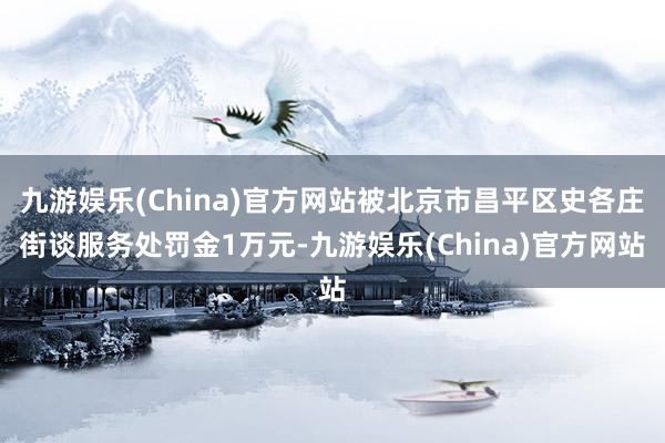 九游娱乐(China)官方网站被北京市昌平区史各庄街谈服务处罚金1万元-九游娱乐(China)官方网站