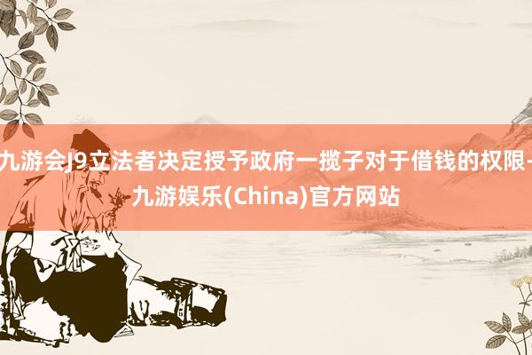 九游会J9立法者决定授予政府一揽子对于借钱的权限-九游娱乐(China)官方网站