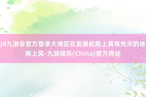 j9九游会官方登录大湾区在发展航路上具有先天的地舆上风-九游娱乐(China)官方网站