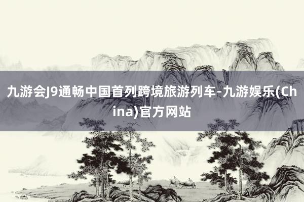 九游会J9通畅中国首列跨境旅游列车-九游娱乐(China)官方网站