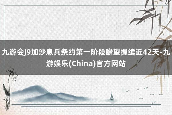 九游会J9加沙息兵条约第一阶段瞻望握续近42天-九游娱乐(China)官方网站