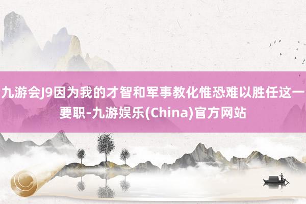 九游会J9因为我的才智和军事教化惟恐难以胜任这一要职-九游娱乐(China)官方网站