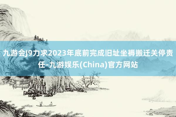 九游会J9力求2023年底前完成旧址坐褥搬迁关停责任-九游娱乐(China)官方网站