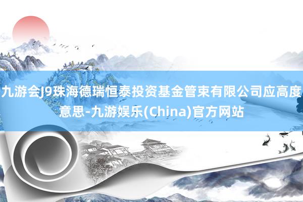 九游会J9珠海德瑞恒泰投资基金管束有限公司应高度意思-九游娱乐(China)官方网站