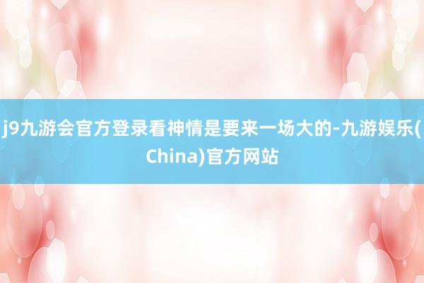 j9九游会官方登录看神情是要来一场大的-九游娱乐(China)官方网站