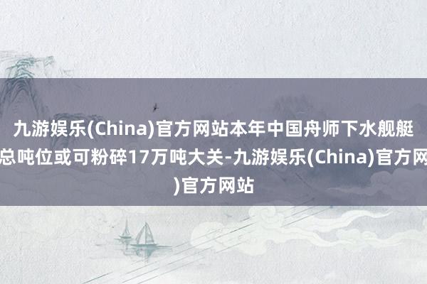 九游娱乐(China)官方网站本年中国舟师下水舰艇的总吨位或可粉碎17万吨大关-九游娱乐(China)官方网站