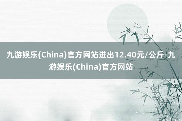 九游娱乐(China)官方网站进出12.40元/公斤-九游娱乐(China)官方网站