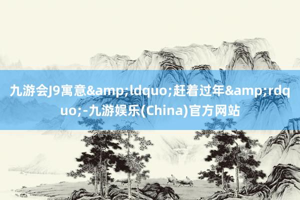 九游会J9寓意&ldquo;赶着过年&rdquo;-九游娱乐(China)官方网站