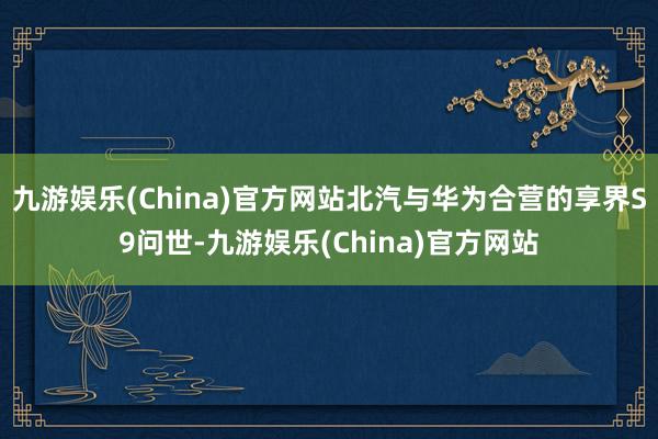 九游娱乐(China)官方网站北汽与华为合营的享界S9问世-九游娱乐(China)官方网站