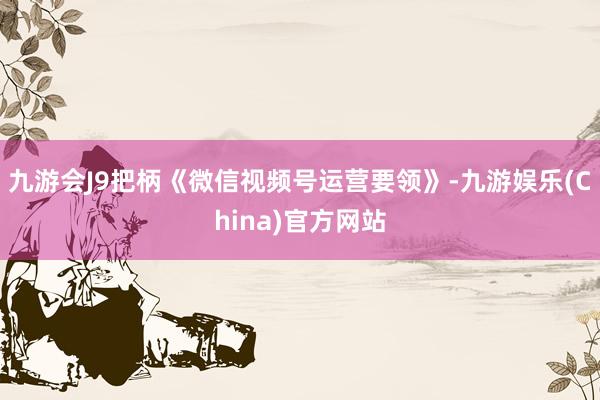 九游会J9把柄《微信视频号运营要领》-九游娱乐(China)官方网站