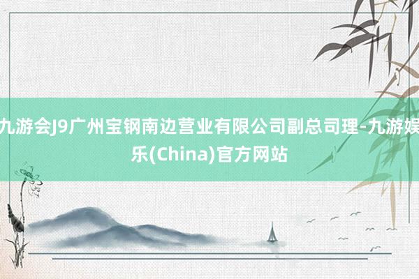 九游会J9广州宝钢南边营业有限公司副总司理-九游娱乐(China)官方网站